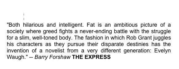 Fat
"Both hilarious and intelligent. Fat is an ambitious picture of a society where greed fights a never-ending battle with the struggle for a slim, well-toned body. The fashion in which Rob Grant juggles his characters as they pursue their disparate destinies has the invention of a novelist from a very different generation: Evelyn Waugh." -- Barry Forshaw THE EXPRESS 