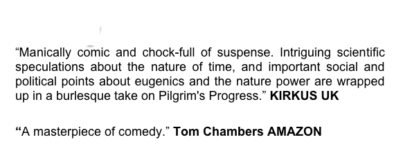 Colony
“Manically comic and chock-full of suspense. Intriguing scientific speculations about the nature of time, and important social and political points about eugenics and the nature power are wrapped up in a burlesque take on Pilgrim's Progress.” KIRKUS UK

“A masterpiece of comedy.” Tom Chambers AMAZON